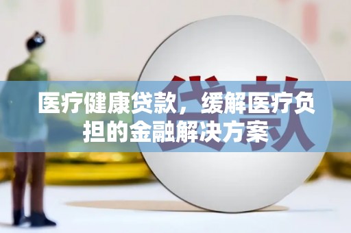 官渡医疗健康贷款，缓解医疗负担的金融解决方案