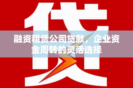 官渡融资租赁公司贷款，企业资金周转的灵活选择