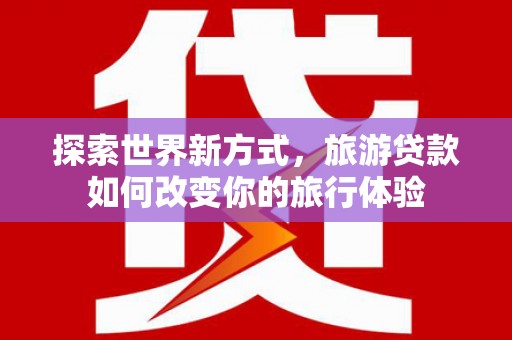 官渡探索世界新方式，旅游贷款如何改变你的旅行体验